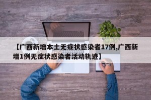 【广西新增本土无症状感染者17例,广西新增1例无症状感染者活动轨迹】