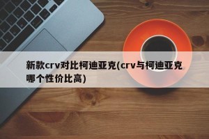 新款crv对比柯迪亚克(crv与柯迪亚克哪个性价比高)