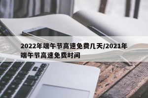 2022年端午节高速免费几天/2021年端午节高速免费时间