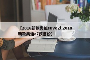【2018新款奥迪suvq2l,2018新款奥迪a7预售价】