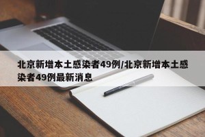 北京新增本土感染者49例/北京新增本土感染者49例最新消息