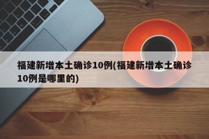 福建新增本土确诊10例(福建新增本土确诊10例是哪里的)