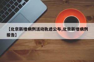 【北京新增病例活动轨迹公布,北京新增病例报告】