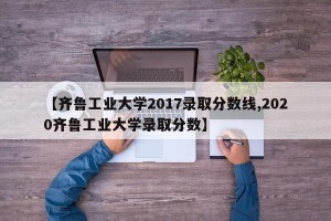 【齐鲁工业大学2017录取分数线,2020齐鲁工业大学录取分数】