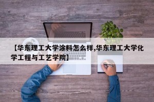 【华东理工大学涂料怎么样,华东理工大学化学工程与工艺学院】