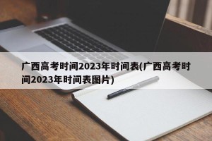 广西高考时间2023年时间表(广西高考时间2023年时间表图片)