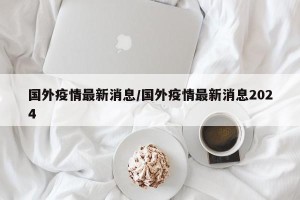 国外疫情最新消息/国外疫情最新消息2024
