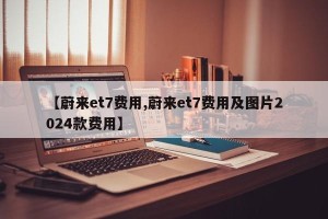 【蔚来et7费用,蔚来et7费用及图片2024款费用】