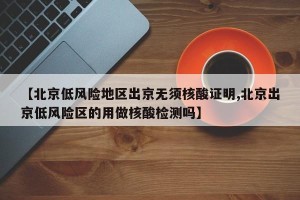 【北京低风险地区出京无须核酸证明,北京出京低风险区的用做核酸检测吗】