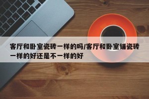 客厅和卧室瓷砖一样的吗/客厅和卧室铺瓷砖一样的好还是不一样的好