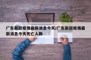 广东新冠疫情最新消息今天/广东新冠疫情最新消息今天死亡人数