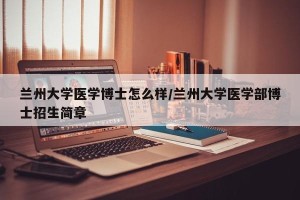 兰州大学医学博士怎么样/兰州大学医学部博士招生简章