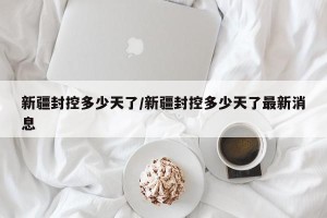 新疆封控多少天了/新疆封控多少天了最新消息