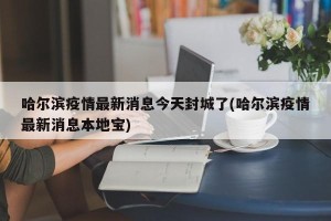哈尔滨疫情最新消息今天封城了(哈尔滨疫情最新消息本地宝)