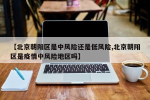 【北京朝阳区是中风险还是低风险,北京朝阳区是疫情中风险地区吗】