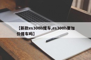 【新款es300h提车,es300h要加价提车吗】