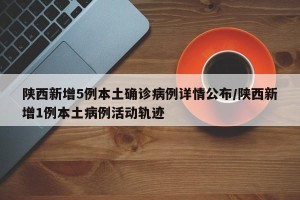 陕西新增5例本土确诊病例详情公布/陕西新增1例本土病例活动轨迹