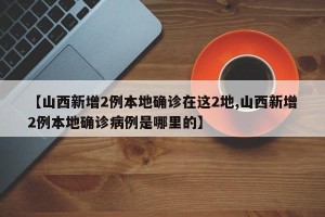 【山西新增2例本地确诊在这2地,山西新增2例本地确诊病例是哪里的】