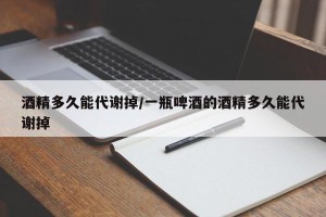 酒精多久能代谢掉/一瓶啤酒的酒精多久能代谢掉