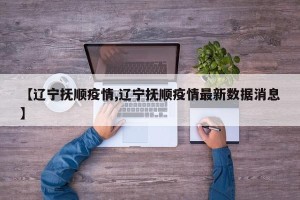 【辽宁抚顺疫情,辽宁抚顺疫情最新数据消息】