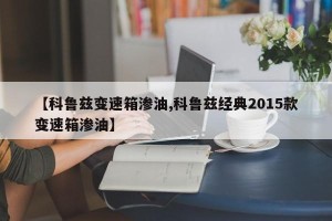 【科鲁兹变速箱渗油,科鲁兹经典2015款变速箱渗油】