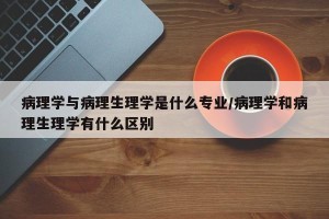 病理学与病理生理学是什么专业/病理学和病理生理学有什么区别