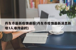 丹东市最新疫情通报(丹东市疫情最新消息新增3人谁传染的)