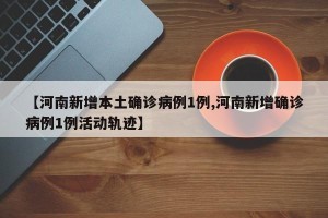 【河南新增本土确诊病例1例,河南新增确诊病例1例活动轨迹】