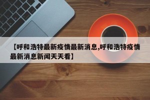 【呼和浩特最新疫情最新消息,呼和浩特疫情最新消息新闻天天看】