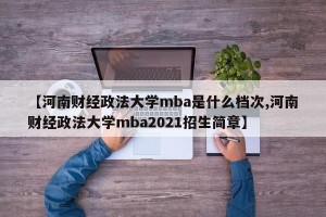 【河南财经政法大学mba是什么档次,河南财经政法大学mba2021招生简章】