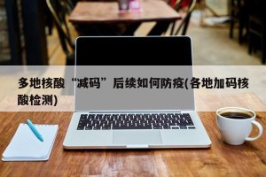 多地核酸“减码”后续如何防疫(各地加码核酸检测)
