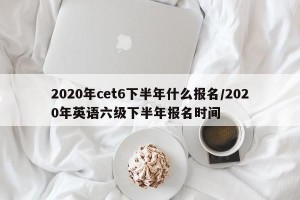 2020年cet6下半年什么报名/2020年英语六级下半年报名时间