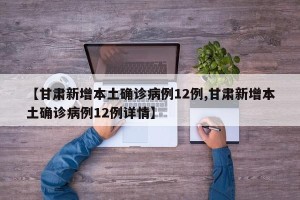 【甘肃新增本土确诊病例12例,甘肃新增本土确诊病例12例详情】