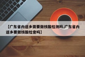 【广东省内返乡需要做核酸检测吗,广东省内返乡要做核酸检查吗】
