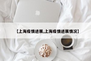 【上海疫情进展,上海疫情进展情况】