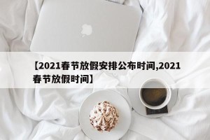 【2021春节放假安排公布时间,2021 春节放假时间】