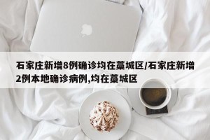 石家庄新增8例确诊均在藁城区/石家庄新增2例本地确诊病例,均在藁城区