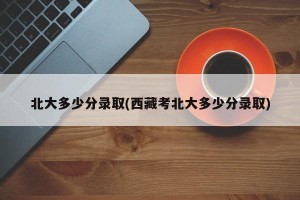 北大多少分录取(西藏考北大多少分录取)