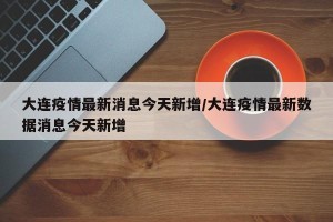 大连疫情最新消息今天新增/大连疫情最新数据消息今天新增