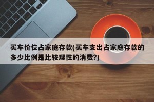 买车价位占家庭存款(买车支出占家庭存款的多少比例是比较理性的消费?)