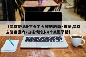 【吴尊友谈北京会不会出现规模化疫情,吴尊友复盘国内7波疫情始末4个关键举措】