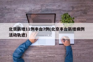 北京新增11例丰台7例(北京丰台新增病例活动轨迹)