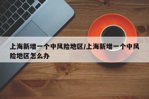 上海新增一个中风险地区/上海新增一个中风险地区怎么办