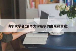 清华大学名(清华大学名字的由来和寓意)