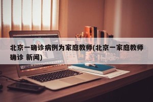 北京一确诊病例为家庭教师(北京一家庭教师确诊 新闻)
