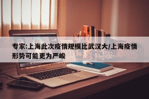 专家:上海此次疫情规模比武汉大/上海疫情形势可能更为严峻