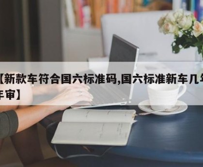 【新款车符合国六标准码,国六标准新车几年年审】