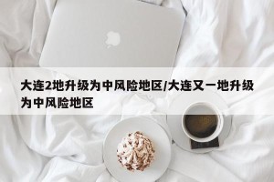 大连2地升级为中风险地区/大连又一地升级为中风险地区