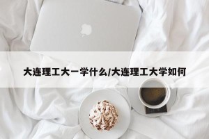 大连理工大一学什么/大连理工大学如何