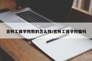 吉林工商学院教的怎么样/吉林工商学院偏吗